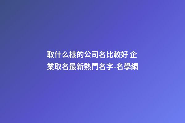 取什么樣的公司名比較好 企業取名最新熱門名字-名學網